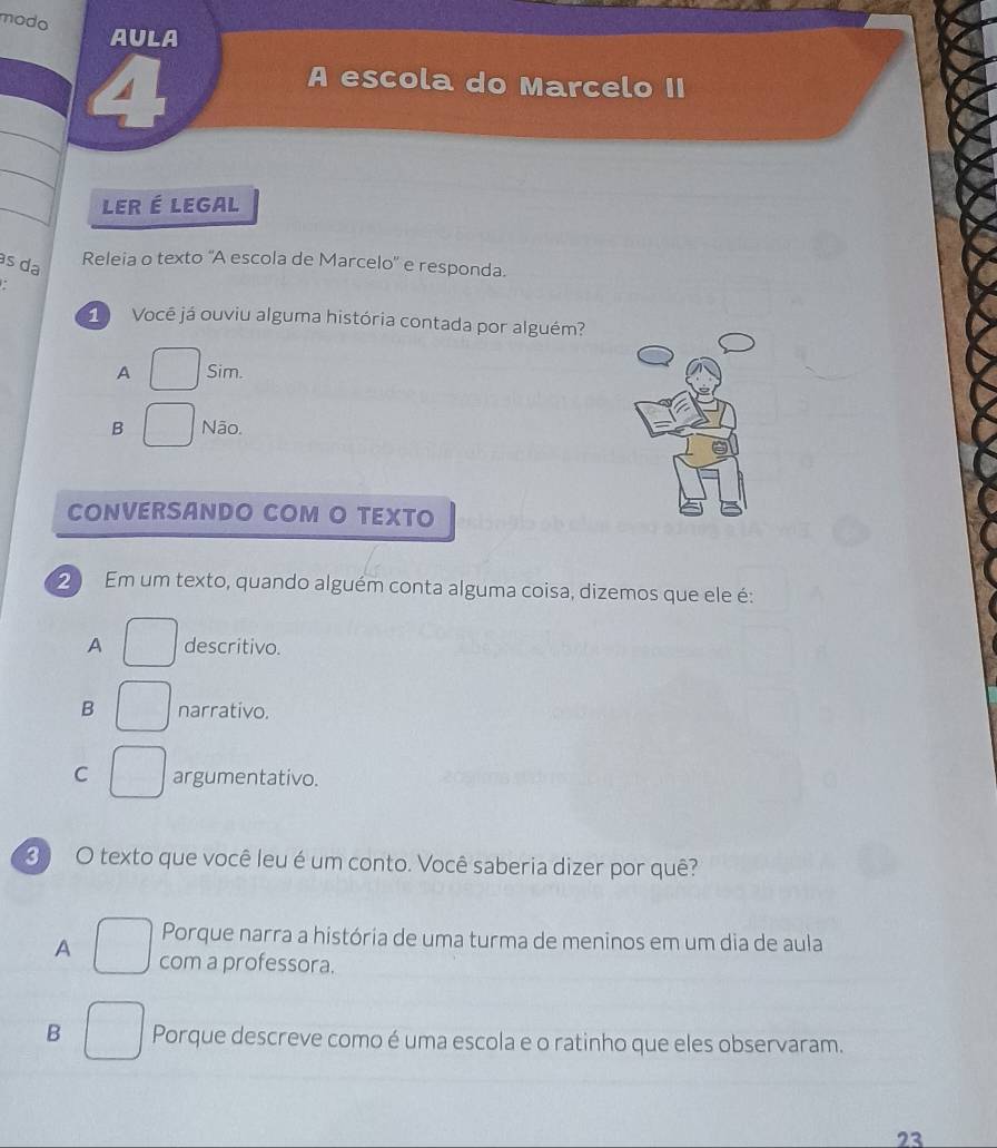 modo
AULA
4
A escola do Marcelo II
LER É LEGAL
às da
Releia o texto 'A escola de Marcelo' e responda.

1 Você já ouviu alguma história contada por alguém?
A Sim
B Não.
CONVERSANDO COM O TEXTO
2 Em um texto, quando alguém conta alguma coisa, dizemos que ele é:
A descritivo.
B narrativo.
C argumentativo.
3) O texto que você leu é um conto. Você saberia dizer por quê?
Porque narra a história de uma turma de meninos em um dia de aula
A com a professora.
B Porque descreve como é uma escola e o ratinho que eles observaram.
23