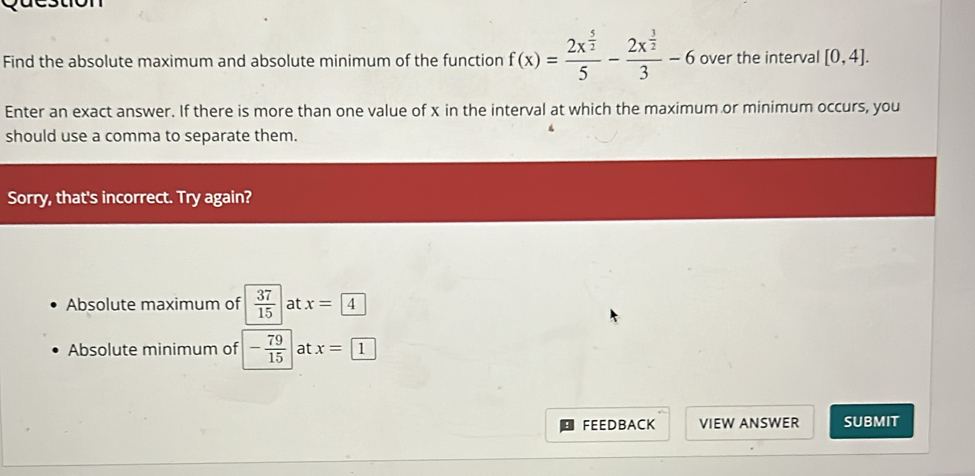 Find the absolute maximum and absolute minimum of the function f(x)=frac 2x^(frac 5)25-frac 2x^(frac 3)23-6 over the interval [0,4]. 
Enter an exact answer. If there is more than one value of x in the interval at which the maximum or minimum occurs, you
should use a comma to separate them.
Sorry, that's incorrect. Try again?
Absolute maximum of  37/15  at x=4
Absolute minimum of - 79/15  at x= 1
FEEDBACK VIEW ANSWER SUBMIT