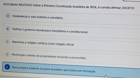 (PUC/Betim MG/2002) Sobre a Primeira Constituição brasileira de 1824, é correto afirmar, EXCETO:
A Estabelecia o voto indireto e censitário.
B Definia o governo monárquico hereditário e constitucional.
C Mantinha a religião católica como religião oficial
D Restringia o direito de propriedade incluindo a escravidão.
E Dava amplos poderes ao povo brasileiro que estava em formação.