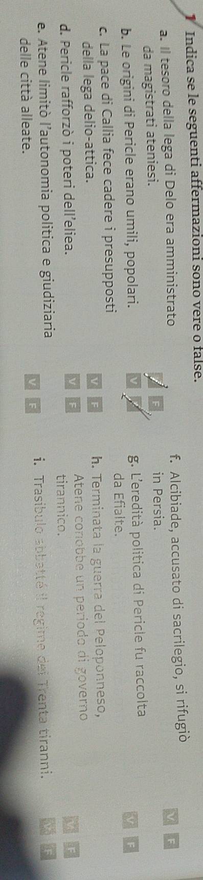 Indica se le seguenti affermazioni sono vere o false.
a. Il tesoro della lega di Delo era amministrato f. Alcibiade, accusato di sacrilegio, si rifugiò
V
da magistrati ateniesi. in Persia.
b. Le origini di Pericle erano umili, popolari. g. L'eredità politica di Pericle fu raccolta
da Efialte.
c. La pace di Callia fece cadere i presupposti
della lega delio-attica. h. Terminata la guerra del Peloponneso,
Atene conobbe un período di governo
d. Pericle rafforzò i poteri dell’eliea.
tirannico.
e. Atene limitò l’autonomia politica e giudiziaria
delle città alleate. i. Trasíbulo abbatté il regime dei Trenta tiranni.