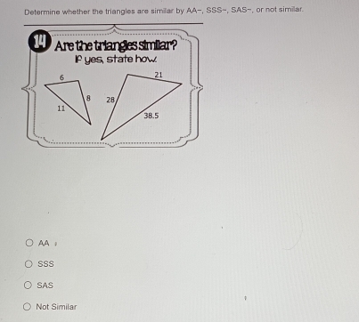 Determine whether the triangles are similar by AA=, SSS=,SAS- , or not similar
14 Are the triangles similar?
If yes, state how.
AA ;
SSS
SAS
Not Similar