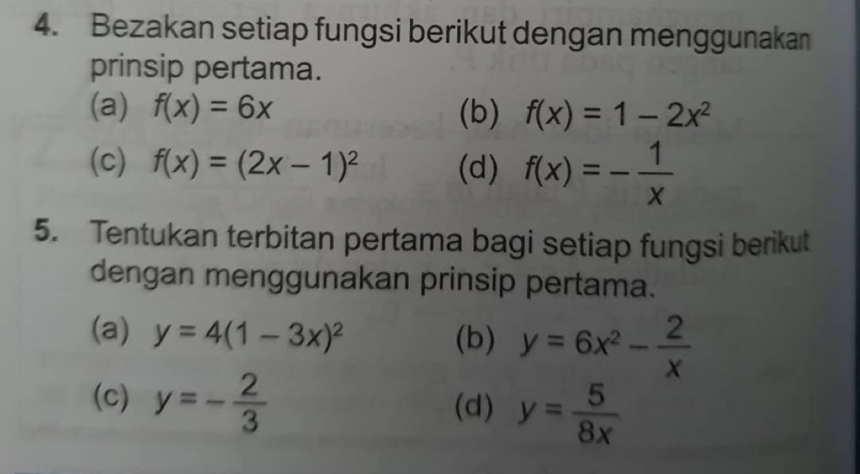 Bezakan setiap fungsi berikut dengan menggunakan 
prinsip pertama. 
(a) f(x)=6x (b) f(x)=1-2x^2
(c) f(x)=(2x-1)^2 (d) f(x)=- 1/x 
5. Tentukan terbitan pertama bagi setiap fungsi berikut 
dengan menggunakan prinsip pertama. 
(a) y=4(1-3x)^2
(b) y=6x^2- 2/x 
(c) y=- 2/3  (d) y= 5/8x 