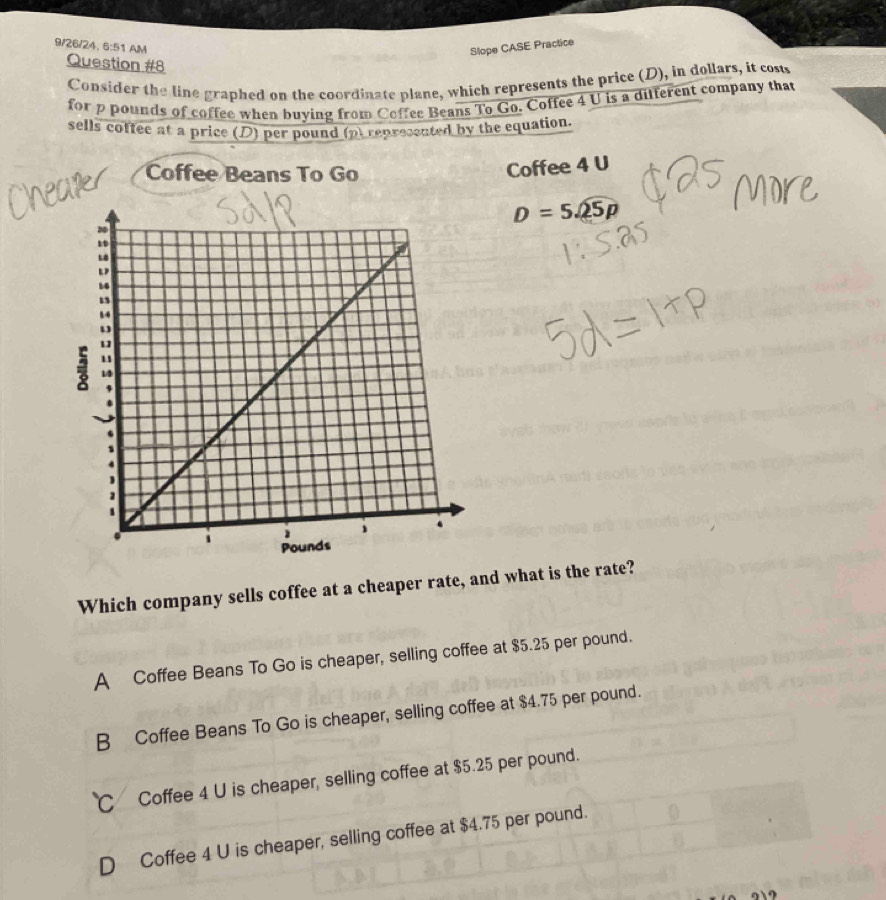 9/26/24, 6:51 AM Slope CASE Practice
Question #8
Consider the line graphed on the coordinate plane, which represents the price (D), in dollars, it cost
for p pounds of coffee when buying from Coffee Beans To Go. Coffee 4 U is a different company that
sells coffee at a price (D) per pound (p) represented by the equation.
Coffee Beans To Go
Coffee 4 U
D=5sqrt(25p)
Which company sells coffee at a cheaper rate, and what is the rate?
A Coffee Beans To Go is cheaper, selling coffee at $5.25 per pound.
B Coffee Beans To Go is cheaper, selling coffee at $4.75 per pound.
C Coffee 4 U is cheaper, selling coffee at $5.25 per pound.
D Coffee 4 U is cheaper, selling coffee at $4.75 per pound.