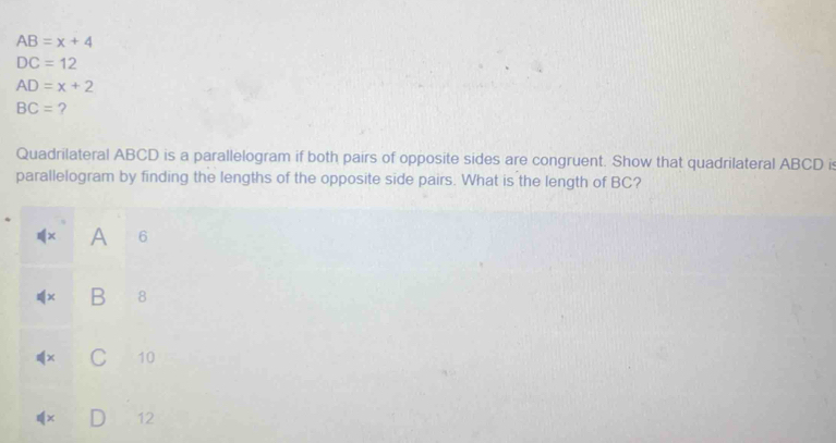AB=x+4
DC=12
AD=x+2
BC= ?
Quadrilateral ABCD is a parallelogram if both pairs of opposite sides are congruent. Show that quadrilateral ABCD is
parallelogram by finding the lengths of the opposite side pairs. What is the length of BC?
1(x A 6
□ B 8
C 10
12