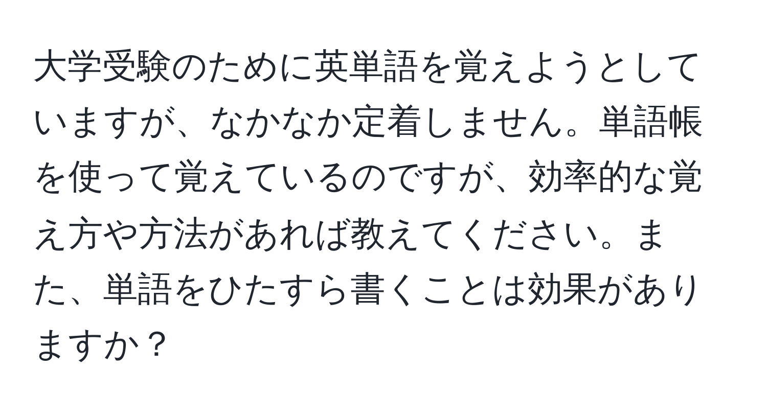 大学受験のために英単語を覚えようとしていますが、なかなか定着しません。単語帳を使って覚えているのですが、効率的な覚え方や方法があれば教えてください。また、単語をひたすら書くことは効果がありますか？