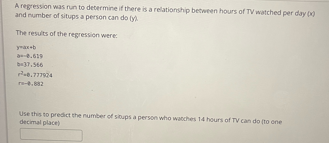 A regression was run to determine if there is a relationship between hours of TV watched per day (x) 
and number of situps a person can do (y). 
The results of the regression were:
y=ax+b
a=-0.619
b=37.566
r^2=0.777924
r=-0.882
Use this to predict the number of situps a person who watches 14 hours of TV can do (to one 
decimal place)