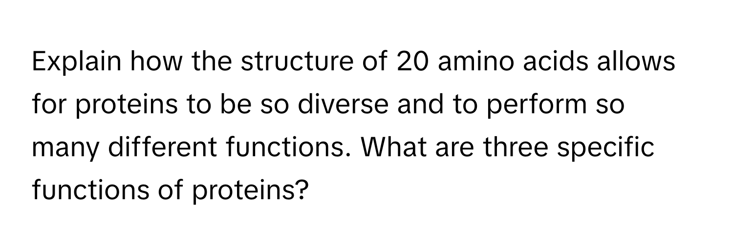 Explain how the structure of 20 amino acids allows for proteins to be so diverse and to perform so many different functions. What are three specific functions of proteins?