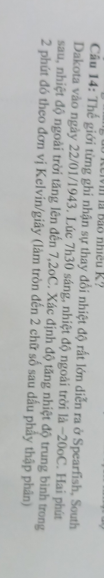 Wil là bão nhíều K? 
Câu 14: Thế giới từng ghi nhận sự thay đổi nhiệt độ rất lớn diễn ra ở Spearfish, South 
Dakota vào ngày 22/01/1943. Lúc 7h30 sáng, nhiệt độ ngoài trời là −20oC. Hai phút 
sau, nhiệt độ ngoài trời tăng lên đến 7, 2oC. Xác định độ tăng nhiệt độ trung bình trong
2 phút đó theo đơn vị Kelvin/giây (làm tròn đến 2 chữ số sau dấu phẩy thập phân)