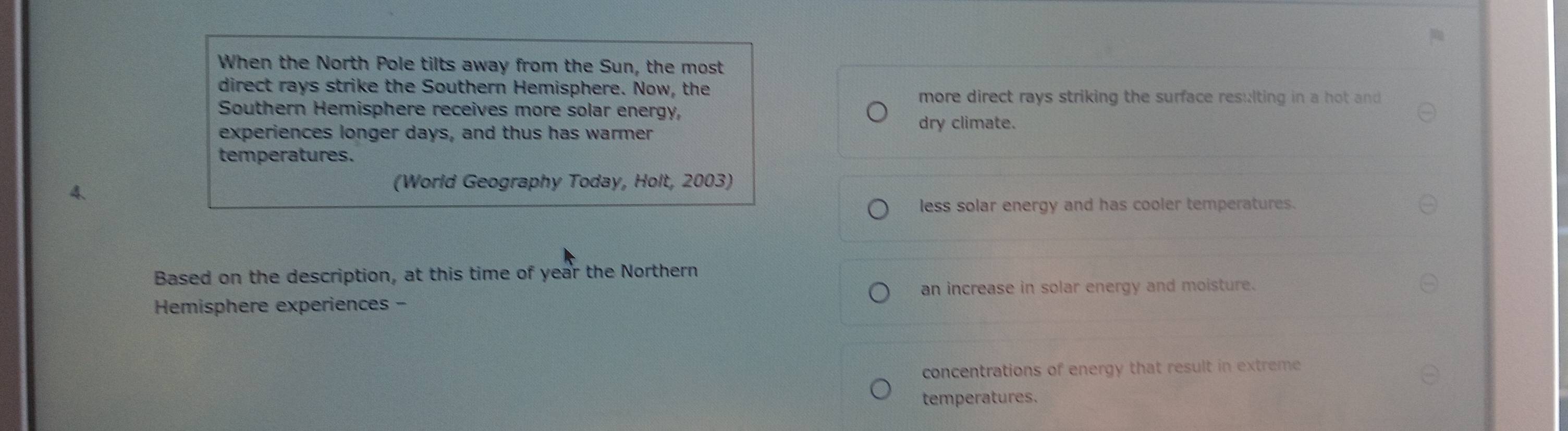 When the North Pole tilts away from the Sun, the most
direct rays strike the Southern Hemisphere. Now, the
more direct rays striking the surface resulting in a hot and 
Southern Hemisphere receives more solar energy,
dry climate.
experiences longer days, and thus has warmer
temperatures.
4、
(World Geography Today, Holt, 2003)
less solar energy and has cooler temperatures.
Based on the description, at this time of year the Northern
Hemisphere experiences - an increase in solar energy and moisture.
concentrations of energy that result in extreme
temperatures.