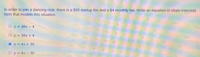 In order to join a dancing club, there is a $30 startup fee and a $4 monthly fee. Write an equation in slope-intercept
form that models this situation.
y=30x-4
y=30x+4
y=4x+30
y=4x-30