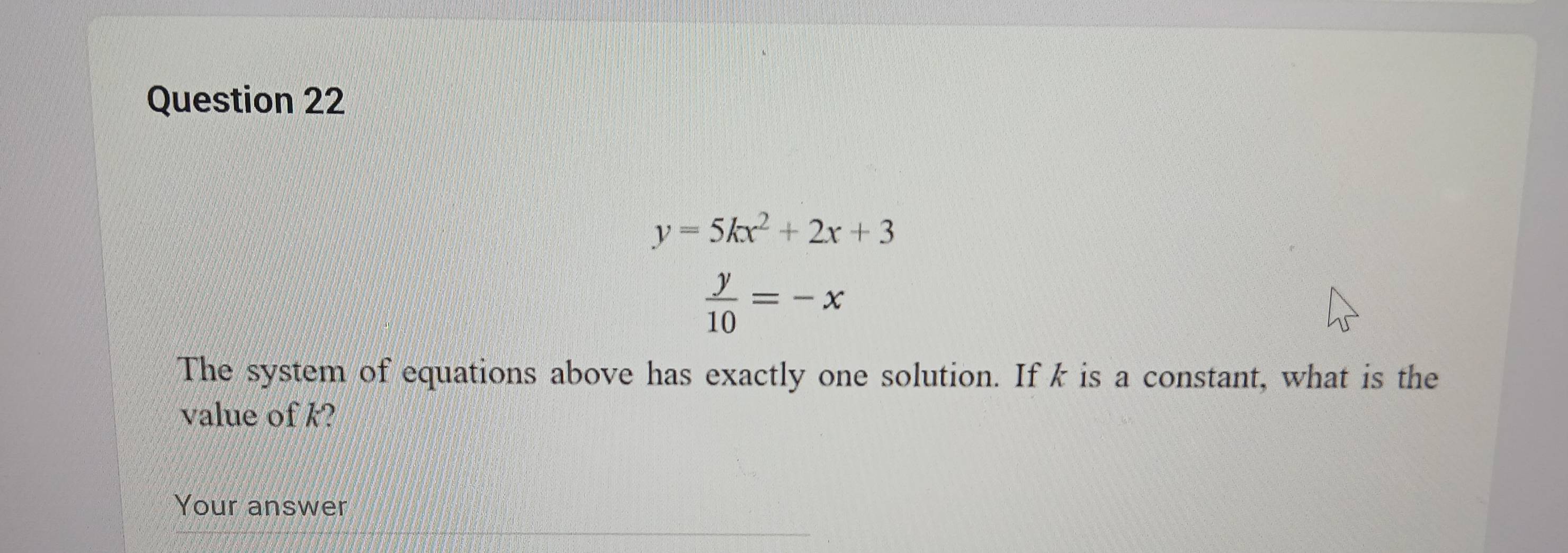 y=5kx^2+2x+3
 y/10 =-x
The system of equations above has exactly one solution. If k is a constant, what is the
value of k?
Your answer