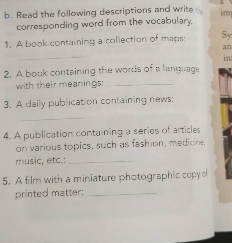 a 
b. Read the following descriptions and write th im 
corresponding word from the vocabulary. 
1. A book containing a collection of maps: 
Sy 
an 
_ 
in 
2. A book containing the words of a language 
with their meanings:_ 
3. A daily publication containing news: 
_ 
4. A publication containing a series of articles 
on various topics, such as fashion, medicine, 
music, etc.:_ 
5. A film with a miniature photographic copy of 
printed matter:_
