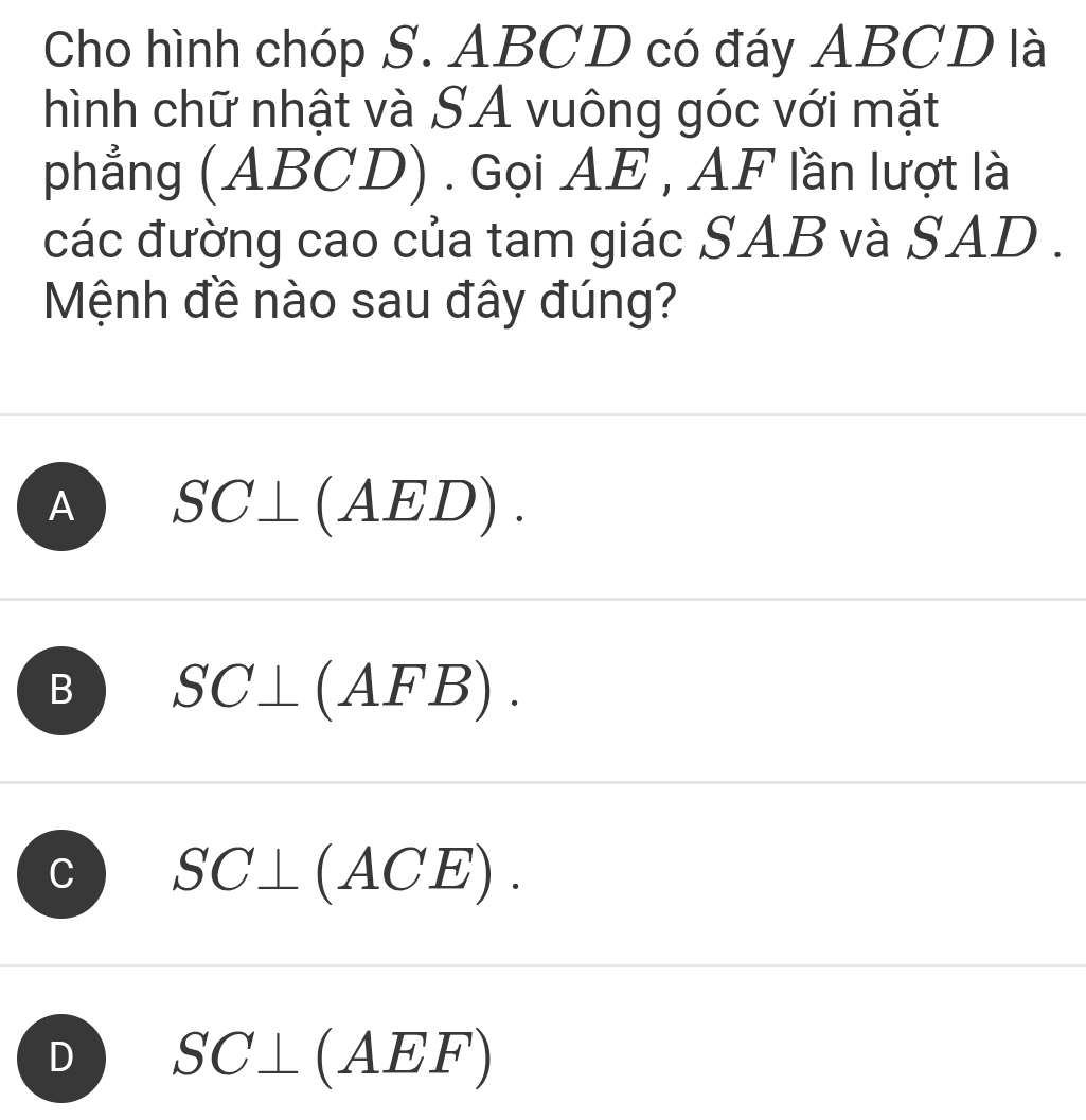 Cho hình chóp S. ABCD có đáy ABCD là
hình chữ nhật và SA vuông góc với mặt
phẳng (ABCD) . Gọi AE , AF lần lượt là
các đường cao của tam giác SAB và SAD .
Mệnh đề nào sau đây đúng?
A SC⊥ (AED).
B SC⊥ (AFB).
C SC⊥ (ACE).
D SC⊥ (AEF)