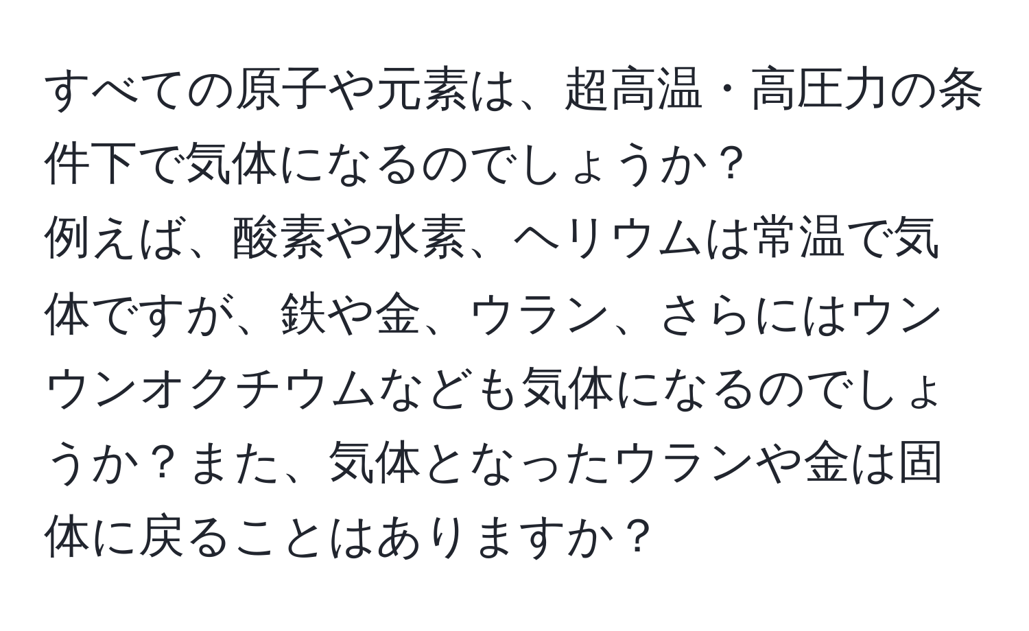 すべての原子や元素は、超高温・高圧力の条件下で気体になるのでしょうか？  
例えば、酸素や水素、ヘリウムは常温で気体ですが、鉄や金、ウラン、さらにはウンウンオクチウムなども気体になるのでしょうか？また、気体となったウランや金は固体に戻ることはありますか？