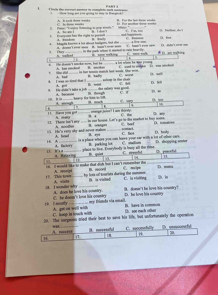 Circle the correct answer to complete each sentence:
1. - How long are you going to stay in Bangkok?
A. It took three weeks B. For the last three weeks
C. In three weeks D. For another three weeks
2. Peter: “I enjoy listening to pop music.” Mary: '_ D. Neither, do I
A. So am I B. I don’t C. I'‘m, too
3. Everyone has the right to pursuit_ and happiness. D. free
A. freedom B. freely C. freeness
4. Magda knows a lot about badgers, but she_ .. a live one. D. didn’t ever see
A. doesn’t ever seen B. hasn’t ever seen C. hasn’t ever saw
5. They …._ …..... in the park when it started to rain heavily. D. are walking
A. walked B. were walking C. were walk
1. 2. 3. 4. 5.
6. He doesn’t smoke now, but he …… a lot when he was young
A. has smoked B. smokes C. used to smoke D. was smoked
7. She did ……. in her tennis match last week. She won. D. well
A. bad B. badly C. worst
8. I was so tired that I _.. asleep in the chair D. fell
A. got B. went C. felt
9. He didn’t take a job …… the salary was good.
A. because B. though C. if D. as
10. It is _…. heavy for him to lift. C. very D. too
A. enough B. much
6. 7. 8. 9. 10.
11. Have you got …… orange juice? I am thirsty. D. any
A. many B. a C. the
12. There isn't any ….. in our house. Let’s go to the market to buy some.
A. noodles B. oranges C. beef D. tomatoes
13. He’s very shy and never makes _contact. D. body
A. head B. eye C. face
14. A_ ….. is a place where you can leave your car with a lot of other cars.
A. factory B. parking lot C. stadium D. shopping center
15. It’s a _place to live. Everybody is busy all the time.
A. Relaxing B. quiet C. stressful D. peaceful
11. 12. 13. 14. 15.
16. I would like to make that dish but I can’t remember the
A. receipt B. record C. recipe D. menu
17. This town …… by lots of tourists during the summer. D. is
A. visits B. is visited C. is visiting
18. I wonder why_
A. does he love his country. B. doesn’t he love his country?
C. he doesn’t love his country D. he love his country
19. I mostly _my friends via email.
A. get on well with B. have in common
C. keep in touch with D. see each other
20. The surgeons tried their best to save his life, but unfortunately the operation
was .
A. success B. successful C. successfully D. unsuccessful
16. 17. 18. 19. 20.
