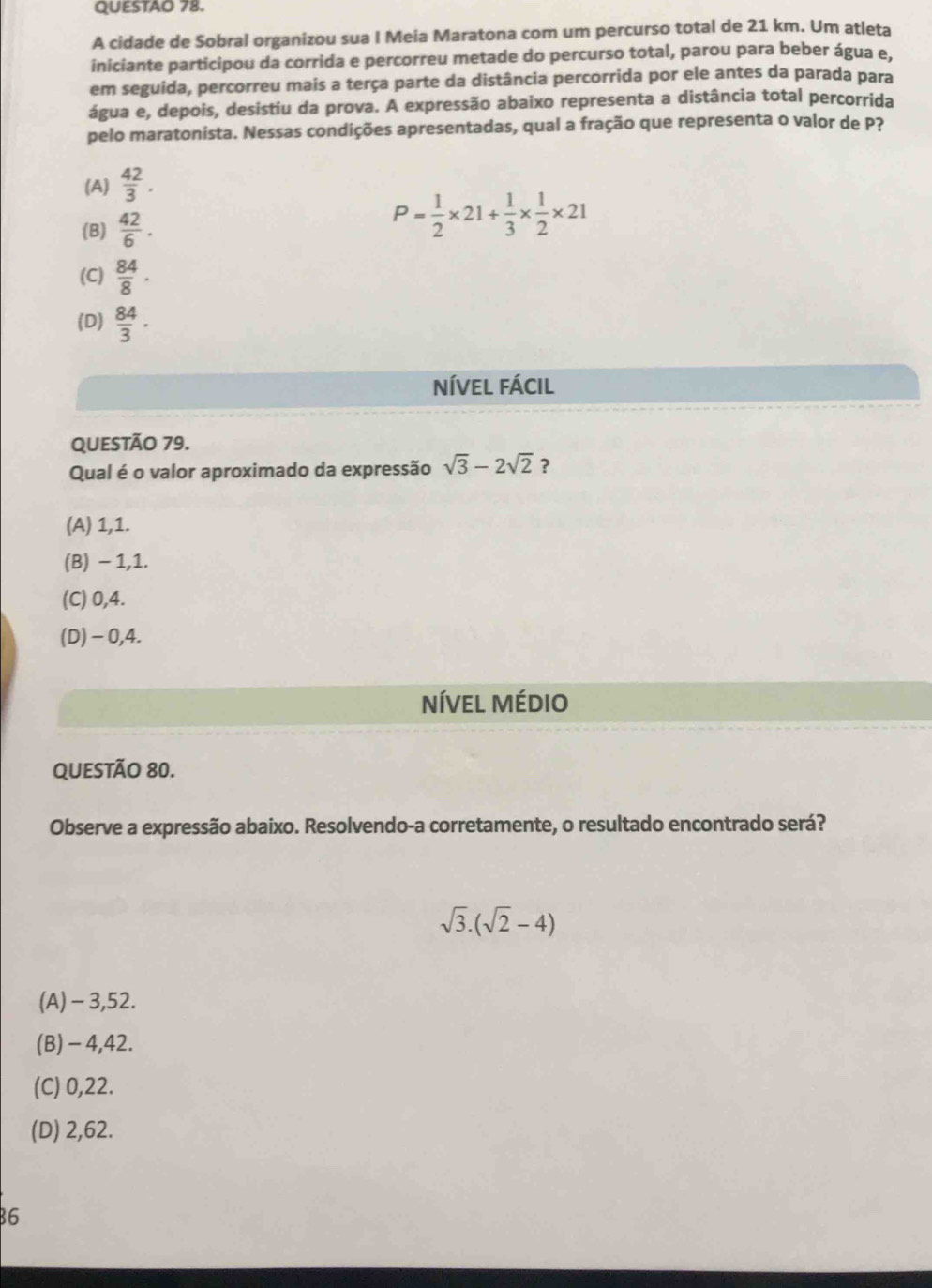 QUESTAO 78.
A cidade de Sobral organizou sua I Meia Maratona com um percurso total de 21 km. Um atleta
iniciante participou da corrida e percorreu metade do percurso total, parou para beber água e,
em seguida, percorreu mais a terça parte da distância percorrida por ele antes da parada para
água e, depois, desistiu da prova. A expressão abaixo representa a distância total percorrida
pelo maratonista. Nessas condições apresentadas, qual a fração que representa o valor de P?
(A)  42/3 .
(B)  42/6 .
P= 1/2 * 21+ 1/3 *  1/2 * 21
(C)  84/8 ·
(D)  84/3 · endarray
níVel fácil
QUESTÃO 79.
Qual é o valor aproximado da expressão sqrt(3)-2sqrt(2) ?
(A) 1,1.
(B) − 1,1.
(C) 0,4.
(D) -0,4.
NíVeL Médio
QUESTÃo 80.
Observe a expressão abaixo. Resolvendo-a corretamente, o resultado encontrado será?
sqrt(3).(sqrt(2)-4)
(A) - 3,52.
(B) - 4,42.
(C) 0,22.
(D) 2,62.
6