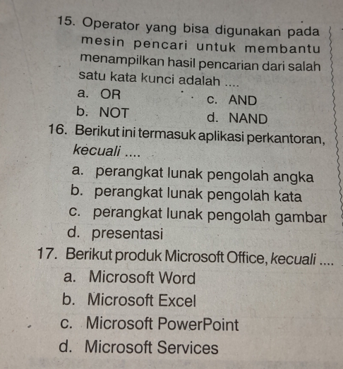 Operator yang bisa digunakan pada
mesin pencari untuk membantu
menampilkan hasil pencarian dari salah
satu kata kunci adalah_
a. OR c. AND
b. NOT d. NAND
16. Berikut ini termasuk aplikasi perkantoran,
kécuali ....
a. perangkat lunak pengolah angka
b. perangkat lunak pengolah kata
c. perangkat lunak pengolah gambar
d. presentasi
17. Berikut produk Microsoft Office, kecuali ....
a. Microsoft Word
b. Microsoft Excel
c. Microsoft PowerPoint
d. Microsoft Services