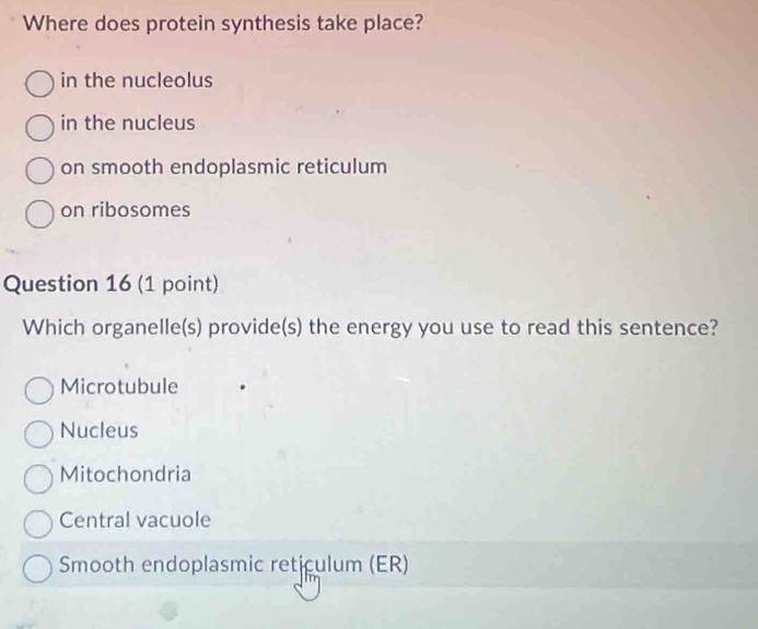 Where does protein synthesis take place?
in the nucleolus
in the nucleus
on smooth endoplasmic reticulum
on ribosomes
Question 16 (1 point)
Which organelle(s) provide(s) the energy you use to read this sentence?
Microtubule
Nucleus
Mitochondria
Central vacuole
Smooth endoplasmic reticulum (ER)