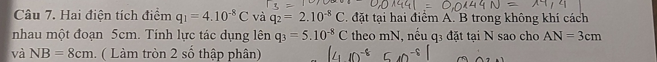 Hai điện tích điểm q_1=4.10^(-8)C và q_2=2.10^(-8)C đặt tại hai điểm A. B trong không khí cách 
nhau một đoạn 5cm. Tính lực tác dụng lên q_3=5.10^(-8)C theo mN, nếu q_3 đặt tại N sao cho AN=3cm
và NB=8cm Làm tròn 2 số thập phân)