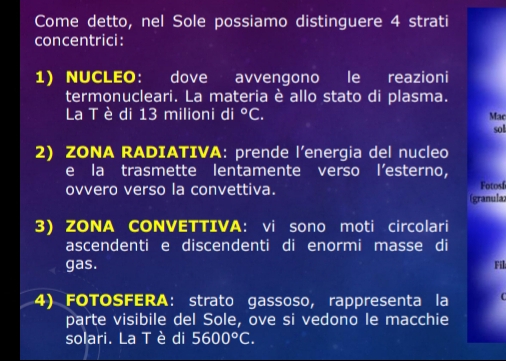 Come detto, nel Sole possiamo distinguere 4 strati 
concentrici: 
1) NUCLEO： dove avvengono le reazioni 
termonucleari. La materia è allo stato di plasma. 
La T è di 13 milioni di°C. Mac sol 
2) ZONA RADIATIVA: prende l’energia del nucleo 
e la trasmette lentamente verso l’esterno, Fotosí 
ovvero verso la convettiva. (granula; 
3) ZONA CONVETTIVA: vi sono moti circolari 
ascendenti e discendenti di enormi masse di Fil 
gas. 
4) FOTOSFERA: strato gassoso, rappresenta la 
parte visibile del Sole, ove si vedono le macchie 
solari. La Tè di 5600°C.