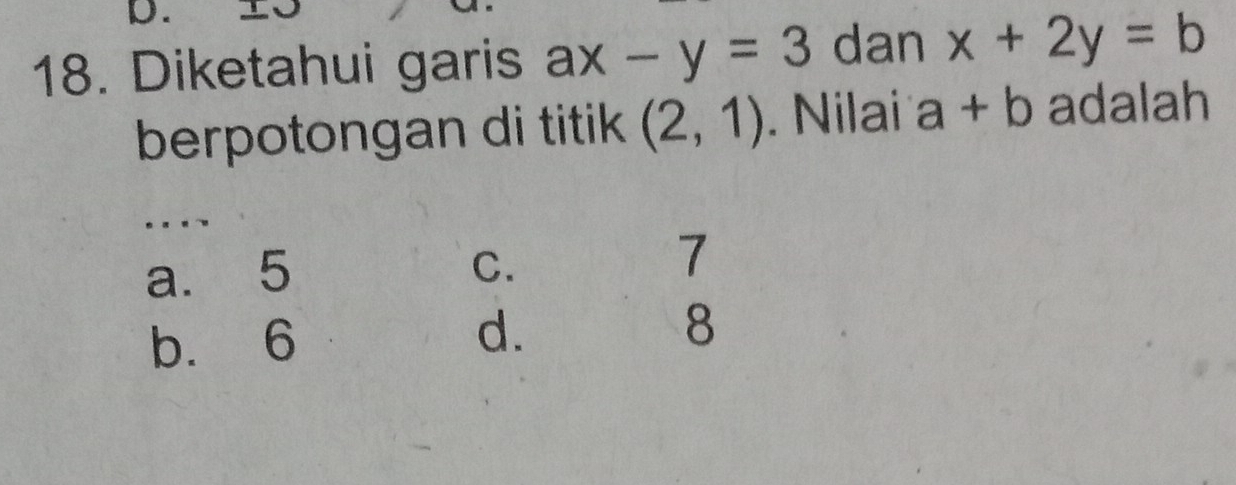 Diketahui garis ax-y=3 dan x+2y=b
berpotongan di titik (2,1). Nilai a+b adalah
...
a. 5 C.
7
b. 6
d.
8