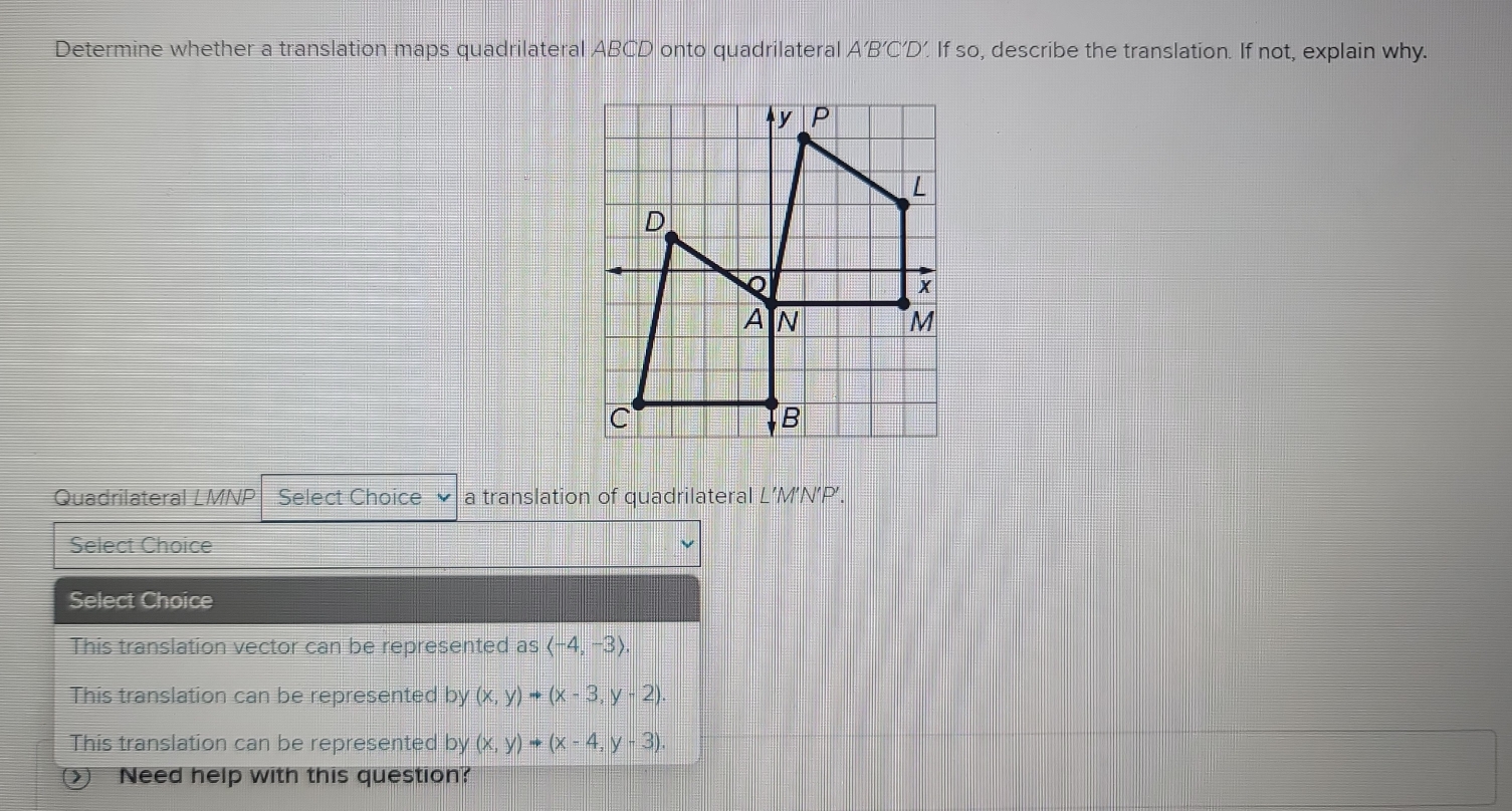 Determine whether a translation maps quadrilateral ABCD onto quadrilateral A'B'C'D' If so, describe the translation. If not, explain why.
Quadrilateral LMNP Select Choice a translation of quadrilateral L’M’N’P’.
Select Choice
Select Choice
This translation vector can be represented as langle -4,-3rangle ,
This translation can be represented by (x,y)to (x-3,y-2).
This translation can be represented by (x,y)to (x-4,y-3). 
② Need help with this question?