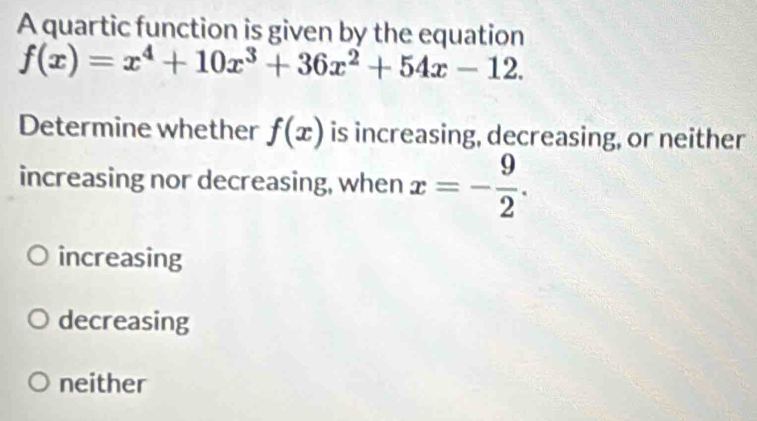 A quartic function is given by the equation
f(x)=x^4+10x^3+36x^2+54x-12. 
Determine whether f(x) is increasing, decreasing, or neither
increasing nor decreasing, when x=- 9/2 .
increasing
decreasing
neither