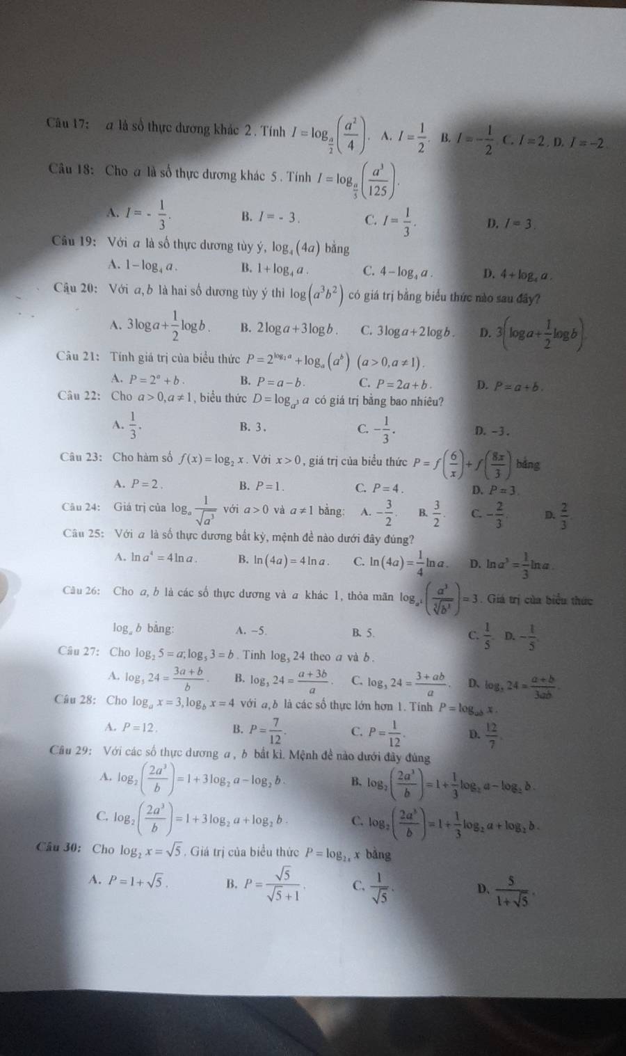 a là số thực dương khác 2 . Tính I=log _ a/2 ( a^2/4 ). A. I= 1/2 . B. I=- 1/2 .c I=2,D,I=-2
Câu 18: Cho a là số thực dương khác 5. Tính I=log _ a/5 ( a^3/125 ).
A. I=- 1/3 . B. I=-3. C. I= 1/3 . D. I=3.
Câu 19: Với a là số thực dương tùy ý, log _4(4a) bǎng
A. 1- log₄ a . B. 1+log _4a. C. 4-log _4a. D. 4+log _4a.
Câu 20: Với a, b là hai số dương tùy ý thi log (a^3b^2) có giá trị bằng biểu thức nào sau đây?
A. 3log a+ 1/2 log b. B. 2log a+3log b. C. 3log a+2log b. D. 3(log a+ 1/2 log b).
Câu 21: Tính giá trị của biểu thức P=2^(log _2)a+log _a(a^b) (a>0,a!= 1).
A. P=2°+b. B. P=a-b. C. P=2a+b. D. P=a+b.
Câu 22: Cho a>0,a!= 1 , biểu thức D=log _a^3 a có giá trị bằng bao nhiêu?
A.  1/3 . B. 3 . C. - 1/3 . D. -3 .
Câu 23: Cho hàm số f(x)=log _2x. Với x>0 , giá trị của biểu thức P=f( 6/x )+f( 8x/3 ) bằng
A. P=2. B. P=1. C. P=4. D. P=3.
Câu 24: Giá trị của log  1/sqrt(a^3)  với a>0 và a!= 1 bằng: A. - 3/2 . B.  3/2 . C. - 2/3 . D.  2/3 .
Câu 25: Với a là số thực dương bắt kỳ, mệnh đề nào dưới đây đúng?
A. ln a^4=4ln a. B. ln (4a)=4ln a. C. ln (4a)= 1/4 ln a. D. ln a^3= 1/3 b 3x
na.
Câu 26: Cho a, b là các số thực dương và a khác 1, thỏa mãn log _a^4( a^3/sqrt[3](b^3) )=3. Giá trị của biểu thức
log b bàng: A. -5. B. 5. C.  1/5 . D. - 1/5 .
Câu 27: Cho log _25=a;log _53=b. Tinh log _524 theo a và b .
A. log _524= (3a+b)/b  B. log _324= (a+3b)/a  C. log _324= (3+ab)/a . D、 log _324= (a+b)/3ab -
Câu 28: Cho log _ax=3,log _bx=4 với địb là các số thực lớn hơn 1. Tính P=log _abx a 
A. P=12. B. P= 7/12 . C. P= 1/12 . D.  12/7 
Câu 29: Với các số thực dương a, b bắt kì. Mệnh đề nào dưới đây đùng
A. log _2( 2a^3/b )=1+3log _2a-log _2b. B. log _2( 2a^3/b )=1+ 1/3 log _2a-log _2b.
C. log _2( 2a^3/b )=1+3log _2a+log _2b C. log _2( 2a^3/b )=1+ 1/3 log _2a+log _2b.
Câu 30: Cho log _2x=sqrt(5). Giá trị của biểu thức P=log _2x x bằng
A. P=1+sqrt(5). B. P= sqrt(5)/sqrt(5)+1 . C.  1/sqrt(5) .  5/1+sqrt(5) .
D.