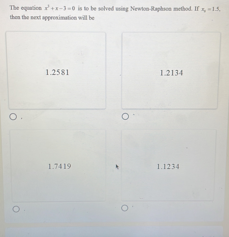 The equation x^3+x-3=0 is to be solved using Newton-Raphson method. If x_0=1.5, 
then the next approximation will be
1.2581 1.2134
1.7419 1.1234