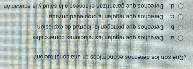 ¿Qué son los derechos económicos en una constitución?
a. Derechos que regulan las relaciones comerciales
b. Derechos que protegen la libertad de expresión
c. Derechos que regulan la propiedad privada
d. Derechos que garantizan el acceso a la salud y la educación