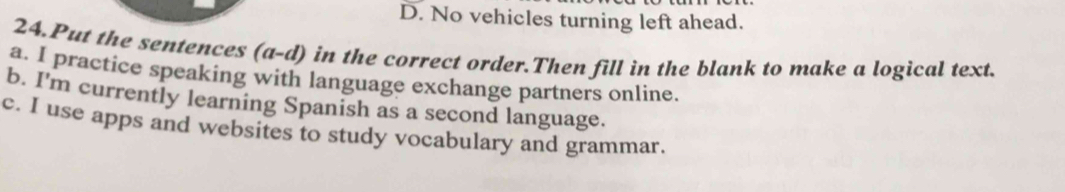 D. No vehicles turning left ahead.
24.Put the sentences (a-d) in the correct order.Then fill in the blank to make a logical text.
a. I practice speaking with language exchange partners online.
b. I'm currently learning Spanish as a second language.
c. I use apps and websites to study vocabulary and grammar.