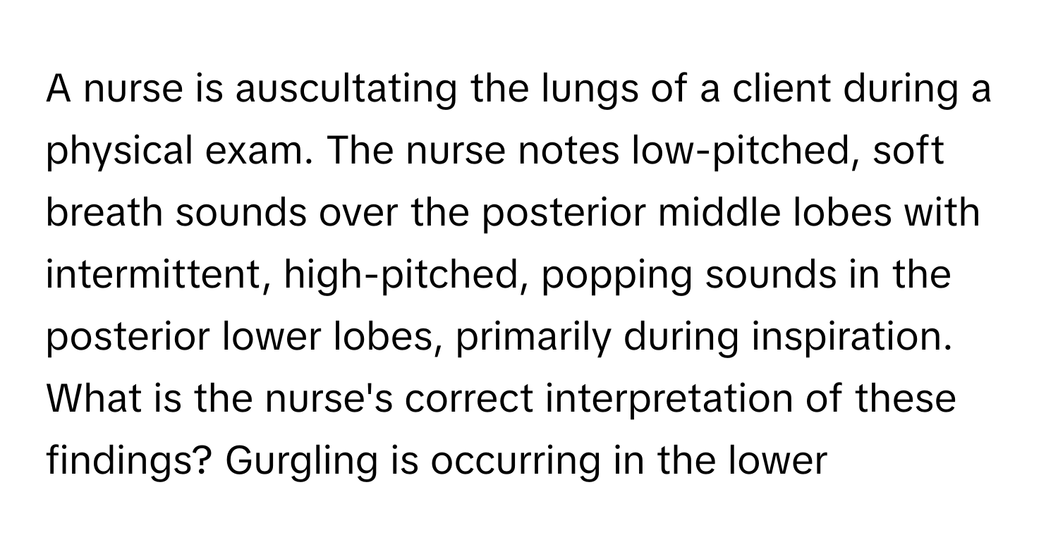 A nurse is auscultating the lungs of a client during a physical exam. The nurse notes low-pitched, soft breath sounds over the posterior middle lobes with intermittent, high-pitched, popping sounds in the posterior lower lobes, primarily during inspiration. What is the nurse's correct interpretation of these findings? Gurgling is occurring in the lower