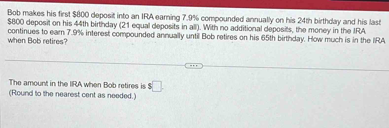 Bob makes his first $800 deposit into an IRA earning 7.9% compounded annually on his 24th birthday and his last
$800 deposit on his 44th birthday (21 equal deposits in all). With no additional deposits, the money in the IRA 
continues to earn 7.9% interest compounded annually until Bob retires on his 65th birthday. How much is in the IRA 
when Bob retires? 
The amount in the IRA when Bob retires is $□. 
(Round to the nearest cent as needed.)