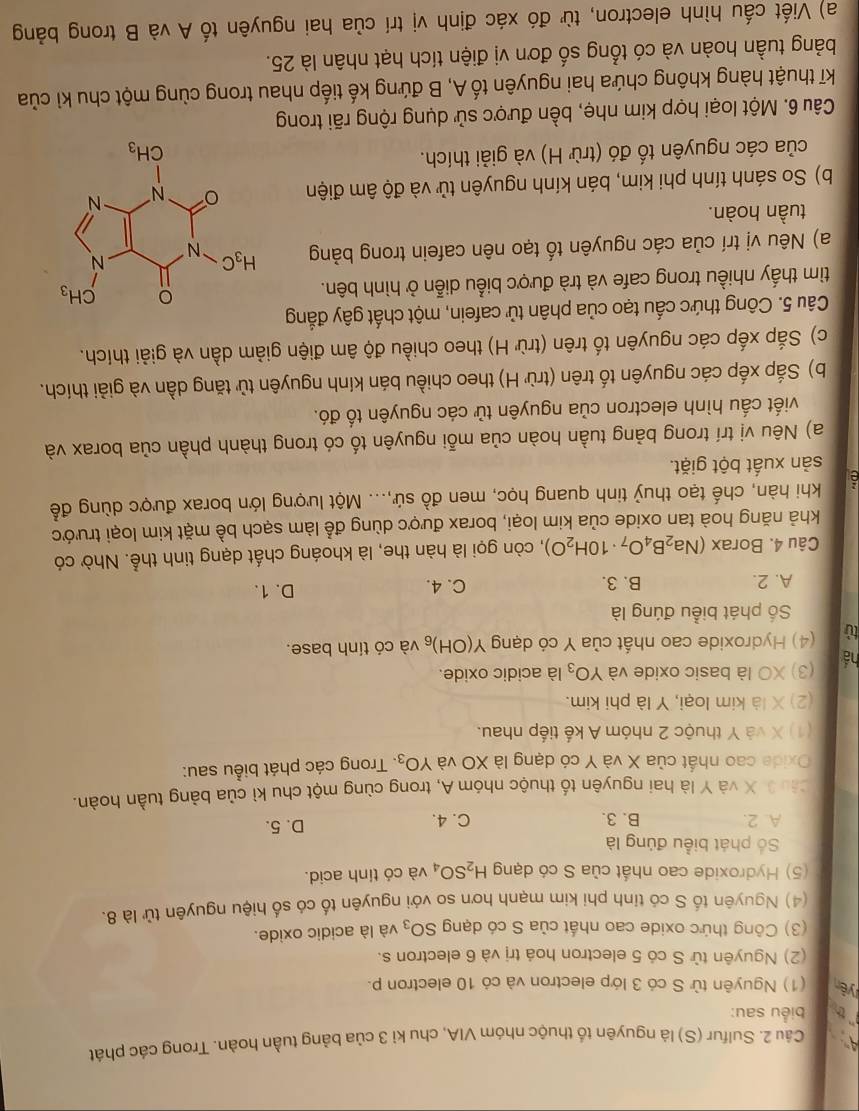 Sulfur (S) là nguyên tố thuộc nhóm VIA, chu kỉ 3 của bảng tuần hoàn. Trong các phát
`th biểu sau:
yên (1) Nguyên từ S có 3 lớp electron và cỏ 10 electron p.
(2) Nguyên tử S có 5 electron hoá trị và 6 electron s.
(3) Công thức oxide cao nhất của S có dạng SO_3 và là acidic oxide.
(4) Nguyên tố S có tỉnh phi kim mạnh hơn so với nguyên tố có số hiệu nguyên tử là 8.
(5) Hydroxide cao nhất của S có dạng H_2SO_4 và có tính acid.
Số phát biểu đủng là
A. 2. B. 3. C. 4. D. 5.
Câu 3 X và Y là hai nguyên tố thuộc nhóm A, trong cùng một chu kì của bảng tuần hoàn.
Oxide cao nhất của X và Y có dạng là XO và YO_3. Trong các phát biểu sau:
(1) X và Y thuộc 2 nhóm A kế tiếp nhau.
(2) X là kim loại, Y là phi kim
há (3) XO là basic oxide và YO_3 là acidic oxide.
tù (4) Hydroxide cao nhất của Y có dạng Y(OH)_6 và có tính base.
Số phát biểu đúng là
A. 2. B. 3. C. 4. D. 1.
Câu 4. Borax (Na_2B_4O_7· 10H_2O) , còn gọi là hàn the, là khoáng chất dạng tinh thể. Nhờ có
khả năng hoà tan oxide của kim loại, borax được dùng để làm sạch bề mặt kim loại trước
khi hàn, chế tạo thuỷ tinh quang học, men đồ sứ,... Một lượng lớn borax được dùng để
sản xuất bột giặt.
a) Nêu vị trí trong bảng tuần hoàn của mỗi nguyên tố có trong thành phần của borax và
viết cấu hình electron của nguyên tử các nguyên tố đó.
b) Sắp xếp các nguyên tố trên (trừ H) theo chiều bán kính nguyên tử tăng dần và giải thích.
c) Sắp xếp các nguyên tố trên (trừ H) theo chiều độ âm điện giảm dần và giải thích.
Câu 5. Công thức cấu tạo của phân tử cafein, một chất gây đẳng
tìm thấy nhiều trong cafe và trà được biểu diễn ở hình bên.
a) Nêu vị trí của các nguyên tố tạo nên cafein trong bảng 
tuần hoàn.
b) So sánh tính phi kim, bán kính nguyên tử và độ âm điện
của các nguyên tố đó (trừ H) và giải thích.
Câu 6. Một loại hợp kim nhẹ, bền được sử dụng rộng rãi trong
kĩ thuật hàng không chứa hai nguyên tố A, B đứng kế tiếp nhau trong cùng một chu kỉ của
bảng tuần hoàn và có tổng số đơn vị điện tích hạt nhân là 25.
a) Viết cấu hình electron, từ đó xác định vị trí của hai nguyên tố A và B trong bảng