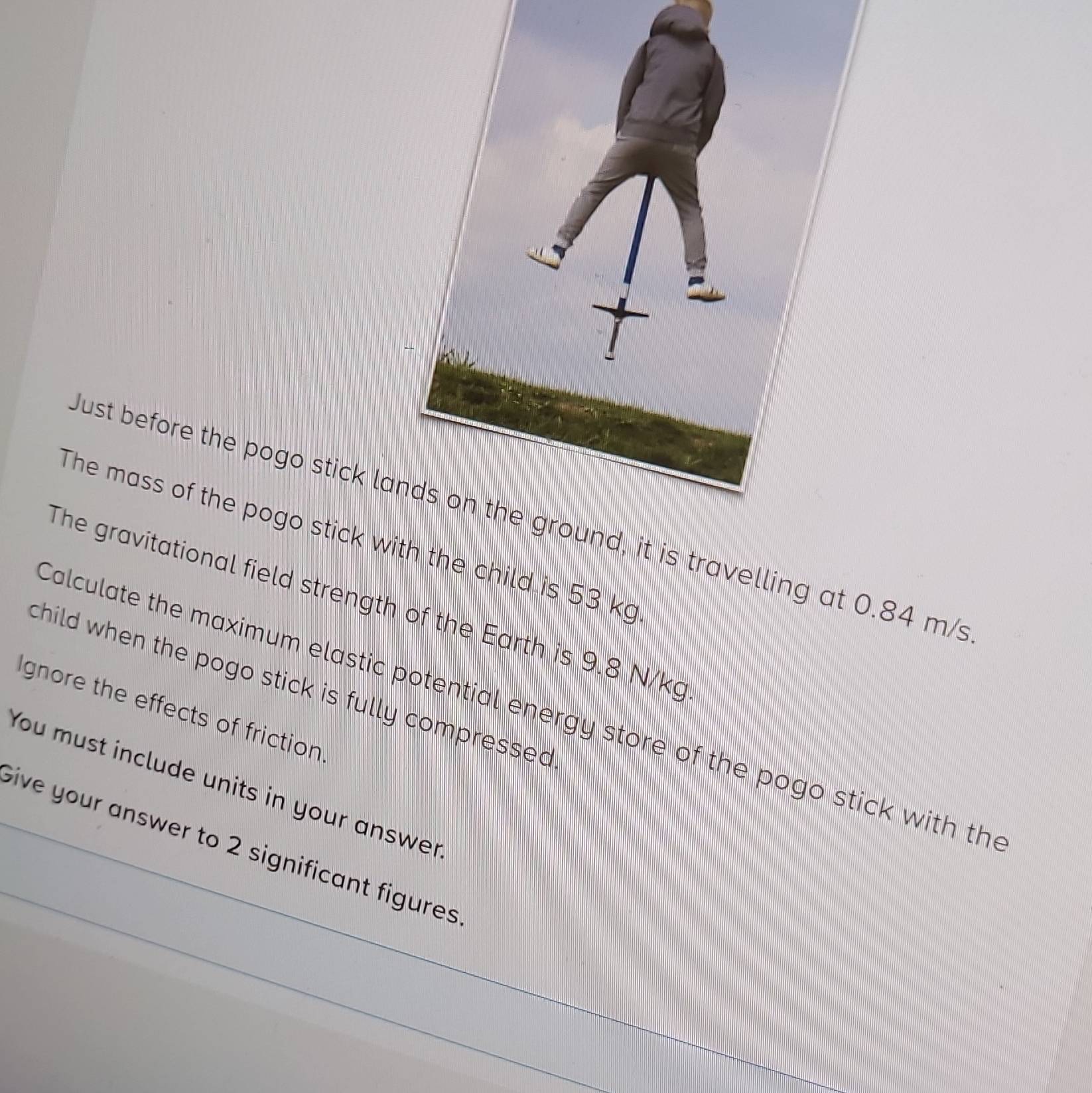 ust before the pogo stick lait is travelling at 0.84 m/s
The mass of the pogo stick wth the child is 53 kg
The gravitational field strength of the Earth is 9.8 N/kg
child when the pogo stick is fully compressed . 
alculate the maximum elastic potential energy store of the pogo stick with the 
Ignore the effects of friction 
You must include units in your answer 
bive your answer to 2 significant figures.