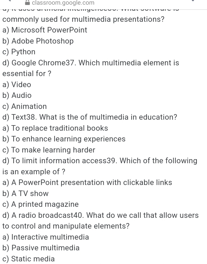 classroom.google.com
commonly used for multimedia presentations?
a) Microsoft PowerPoint
b) Adobe Photoshop
c) Python
d) Google Chrome37. Which multimedia element is
essential for ?
a) Video
b) Audio
c) Animation
d) Text38. What is the of multimedia in education?
a) To replace traditional books
b) To enhance learning experiences
c) To make learning harder
d) To limit information access39. Which of the following
is an example of ?
a) A PowerPoint presentation with clickable links
b) A TV show
c) A printed magazine
d) A radio broadcast40. What do we call that allow users
to control and manipulate elements?
a) Interactive multimedia
b) Passive multimedia
c) Static media