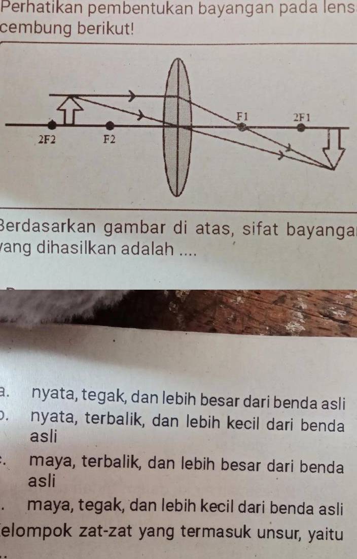 Perhatikan pembentukan bayangan pada lens
cembung berikut!
Berdasarkan gambar di atas, sifat bayanga
ang dihasilkan adalah ....
a. nyata, tegak, dan lebih besar dari benda asli
o. nyata, terbalik, dan lebih kecil dari benda
asli
maya, terbalik, dan lebih besar dari benda
asli
maya, tegak, dan lebih kecil dari benda asli
elompok zat-zat yang termasuk unsur, yaitu