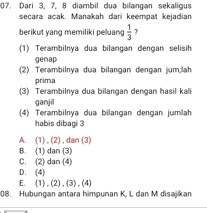 Dari 3, 7, 8 diambil dua bilangan sekaligus
secara acak. Manakah dari keempat kejadian
berikut yang memiliki peluang  1/3  ?
(1) Terambilnya dua bilangan dengan selisih
genap
(2) Terambilnya dua bilangan dengan jum;lah
prima
(3) Terambilnya dua bilangan dengan hasil kali
ganjil
(4) Terambilnya dua bilangan dengan jumlah
habis dibagi 3
A. (1) , (2) , dan (3)
B. (1) dan (3)
C. (2) dan (4)
D. (4)
E. (1) , (2) , (3) , (4)
08. Hubungan antara himpunan K, L dan M disajikan