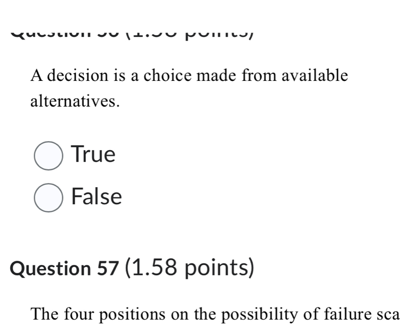 A decision is a choice made from available
alternatives.
True
False
Question 57 (1.58 points)
The four positions on the possibility of failure sca