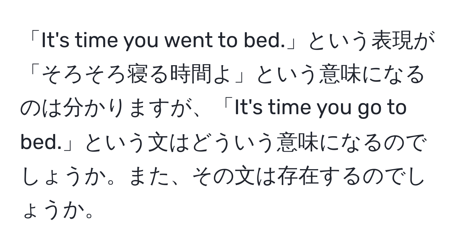 「It's time you went to bed.」という表現が「そろそろ寝る時間よ」という意味になるのは分かりますが、「It's time you go to bed.」という文はどういう意味になるのでしょうか。また、その文は存在するのでしょうか。