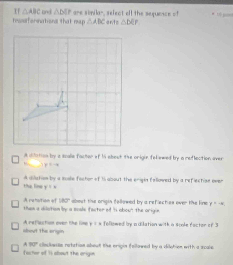 Xf △ ABC and △ DEP are similar, select all the sequence of 10 pm
transformations that map △ ABC onto △ DEF
A dilation by a scale factor of 1 about the origin followed by a reflection over
y≤ -x
A dilation by a scale factor of h about the origin followed by a reflection over
the line y/ x
A retation of 180° about the origin followed by a reflection over the line y=-x. 
then a dilation by a scale factor of ½ about the origin
A reflection over the line y=x followed by a dilation with a scale factor of 3
about the origin
A 90° clockwise rotation about the origin followed by a dilation with a scale 
facter of 1 about the arigin