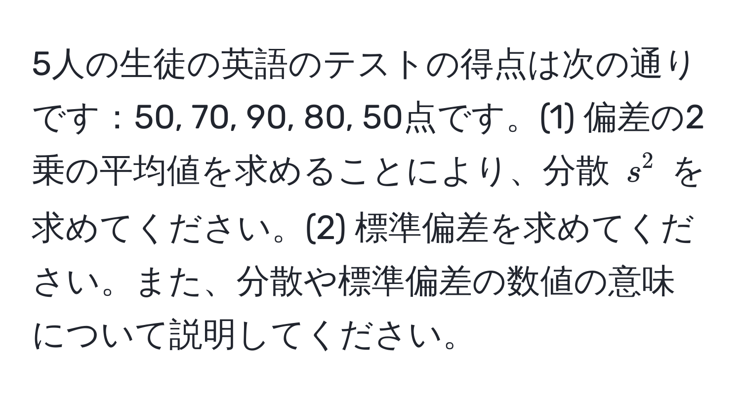 5人の生徒の英語のテストの得点は次の通りです：50, 70, 90, 80, 50点です。(1) 偏差の2乗の平均値を求めることにより、分散 $s^2$ を求めてください。(2) 標準偏差を求めてください。また、分散や標準偏差の数値の意味について説明してください。