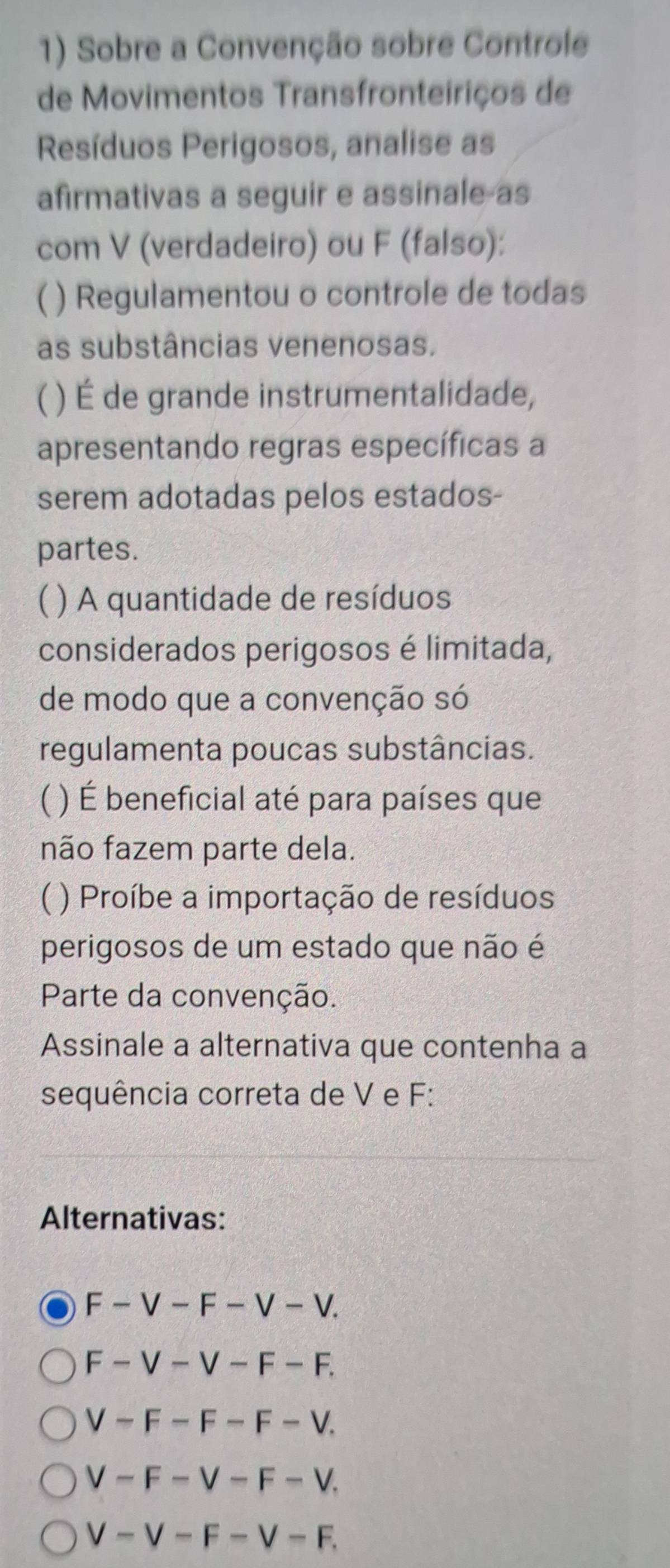 Sobre a Convenção sobre Controle
de Movimentos Transfronteiriços de
Resíduos Perigosos, analise as
afirmativas a seguir e assinale as
com V (verdadeiro) ou F (falso):
( ) Regulamentou o controle de todas
as substâncias venenosas.
( ( ) É de grande instrumentalidade,
apresentando regras específicas a
serem adotadas pelos estados-
partes.
) A quantidade de resíduos
considerados perigosos é limitada,
de modo que a convenção só
regulamenta poucas substâncias.
 ) É beneficial até para países que
não fazem parte dela.
) Proíbe a importação de resíduos
perigosos de um estado que não é
Parte da convenção.
Assinale a alternativa que contenha a
sequência correta de V e F :
Alternativas:
F-V-F-V-V.
F-V-V-F-F.
V-F-F-F-V.
V-F-V-F-V.
V-V-F-V-F.