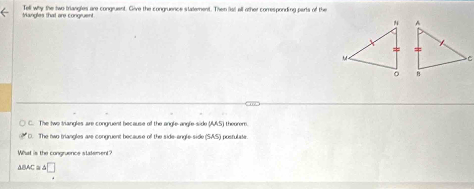 Tell why the two triangles are congruent. Give the congruence statement. Then list all other corresponding parts of the
triangles that are congruent
C. The two triangles are congruent because of the angle-angle-side (AAS) theorem.
D. The two triangles are congruent because of the side-angle-side (SAS) postulate.
What is the congruence statement?
△ BAC≌ △ □