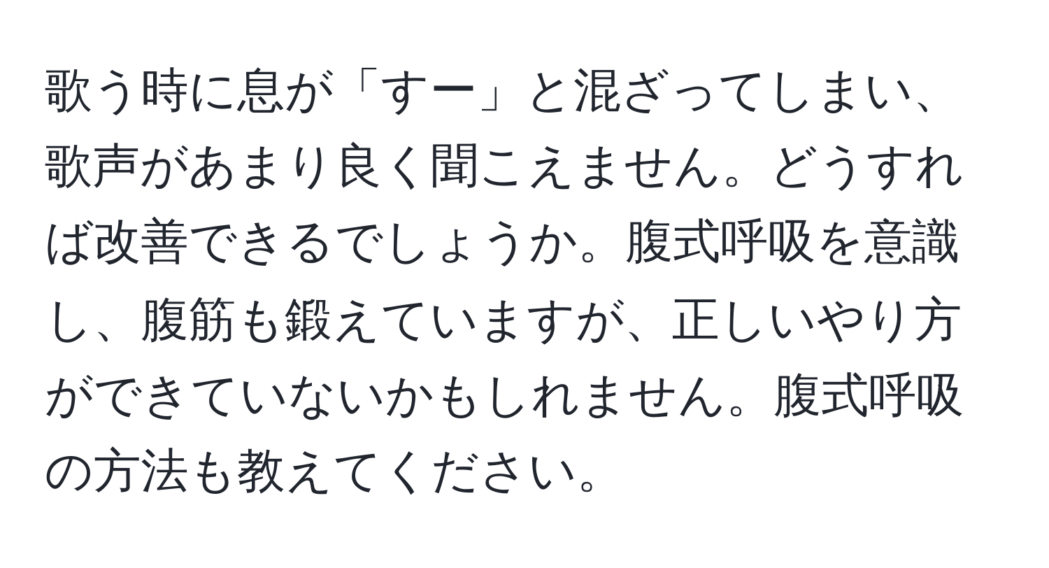 歌う時に息が「すー」と混ざってしまい、歌声があまり良く聞こえません。どうすれば改善できるでしょうか。腹式呼吸を意識し、腹筋も鍛えていますが、正しいやり方ができていないかもしれません。腹式呼吸の方法も教えてください。