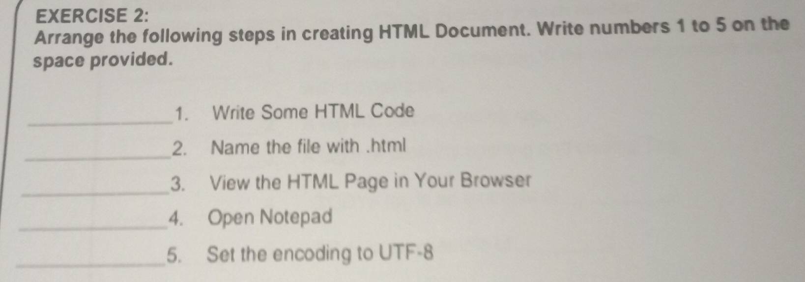 Arrange the following steps in creating HTML Document. Write numbers 1 to 5 on the 
space provided. 
_ 
1. Write Some HTML Code 
_2. Name the file with .html 
_ 
3. View the HTML Page in Your Browser 
_4. Open Notepad 
_5. Set the encoding to UTF-8