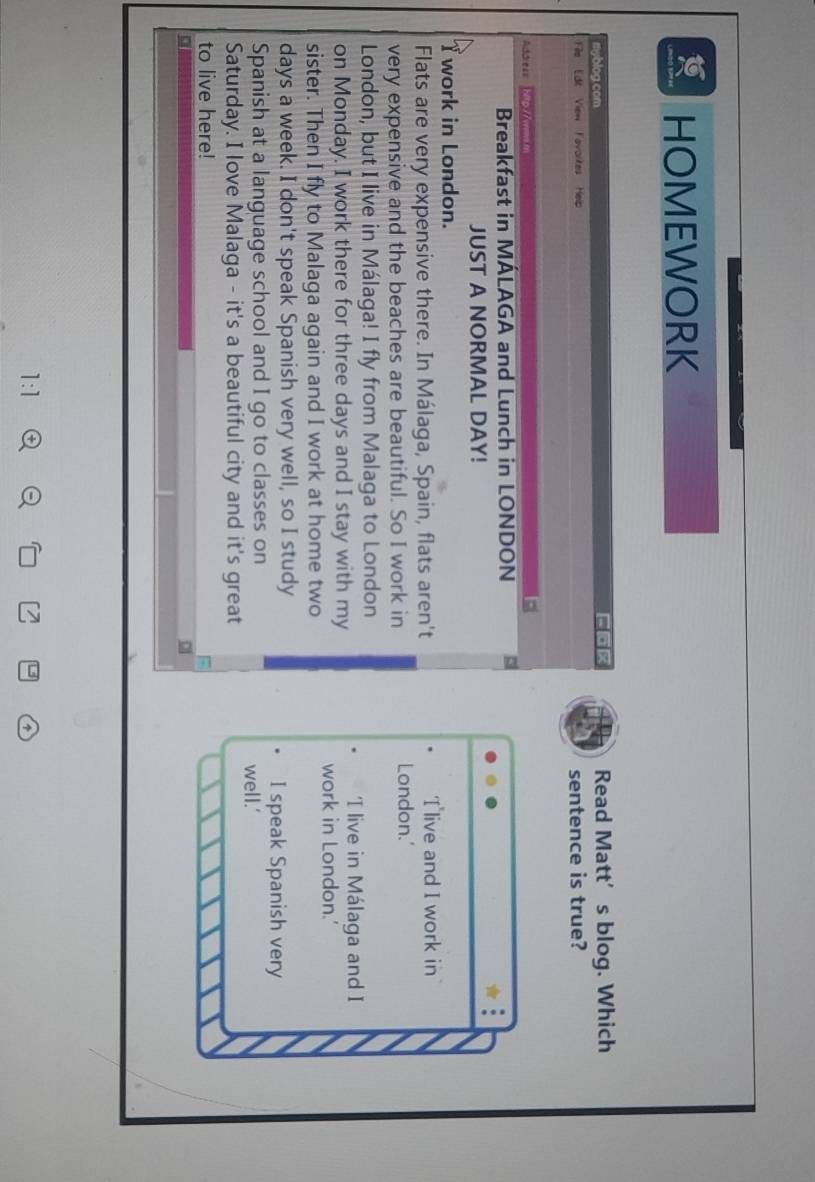 HOMEWORK 
myblog com FoR Read Matt’s blog. Which 
File Edt View Favortes Help 
sentence is true? 
Addre== hitp //ves.m 
Breakfast in MÁLAGA and Lunch in LONDON 
JUST A NORMAL DAY! 
T work in London. 
Flats are very expensive there. In Málaga, Spain, flats aren't 
T live and I work in 
very expensive and the beaches are beautiful. So I work in London.' 
London, but I live in Málaga! I fly from Malaga to London 
'I live in Málaga and I 
on Monday. I work there for three days and I stay with my work in London.' 
sister. Then I fly to Malaga again and I work at home two
days a week. I don't speak Spanish very well, so I study I speak Spanish very 
Spanish at a language school and I go to classes on well.' 
Saturday. I love Malaga - it's a beautiful city and it's great 
to live here!