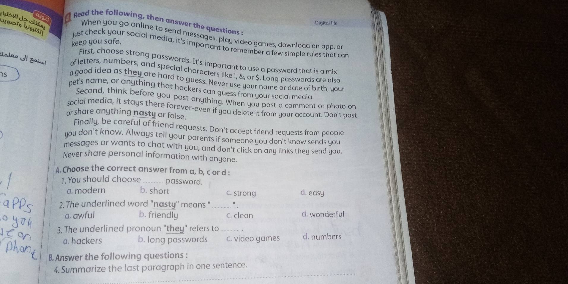 Read the following, then answer the questions :
Digital life
When you go online to send messages, play video games, download an app, or
keep you safe.
just check your social media, it's important to remember a few simple rules that can
First, choose strong passwords. It's important to use a password that is a mix
Uno Il gaïu of letters, numbers, and special characters like !, &, or $. Long passwords are also
a good idea as they are hard to guess. Never use your name or date of birth, your
1s pet's name, or anything that hackers can guess from your social media.
Second, think before you post anything. When you post a comment or photo on
social media, it stays there forever-even if you delete it from your account. Don't post
or share anything nasty or false.
Finally, be careful of friend requests. Don't accept friend requests from people
you don't know. Always tell your parents if someone you don't know sends you
messages or wants to chat with you, and don't click on any links they send you.
Never share personal information with anyone.
A. Choose the correct answer from a, b, c or d :
1. You should choose_ password.
a. modern b. short C. strong d. easy
2. The underlined word "nasty" means "_ " .
a. awful b. friendly c. clean
d. wonderful
3. The underlined pronoun "they" refers to _.
a. hackers b. long passwords c. video games d. numbers
B. Answer the following questions :
_
4. Summarize the last paragraph in one sentence.