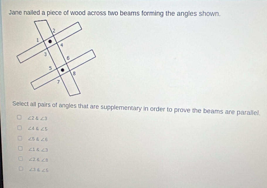 Jane nailed a piece of wood across two beams forming the angles shown.
Select all pairs of angles that are supplementary in order to prove the beams are parallel.
∠ 2∠ 3
∠ 4∠ 5
∠ 5∠ 6
∠ 1 ∠ 3
∠ 2∠ 8
∠ 3 & ∠ 5