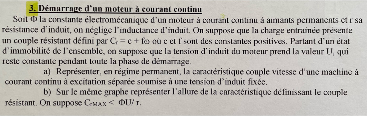 Démarrage d'un moteur à courant continu 
Soit Φ la constante électromécanique d'un moteur à courant continu à aimants permanents et r sa 
résistance d'induit, on néglige l'inductance d'induit. On suppose que la charge entrainée présente 
un couple résistant défini par C_r=c+ fω où c et f sont des constantes positives. Partant d'un état 
d’immobilité de l’ensemble, on suppose que la tension d’induit du moteur prend la valeur U, qui 
reste constante pendant toute la phase de démarrage. 
a) Représenter, en régime permanent, la caractéristique couple vitesse d'une machine à 
courant continu à excitation séparée soumise à une tension d'induit fixée. 
b) Sur le même graphe représenter l'allure de la caractéristique définissant le couple 
résistant. On suppose C_rMAX .